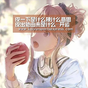 皮一下是什么梗什么意思皮出处由来是什么-开运真人(图3) 开运登录